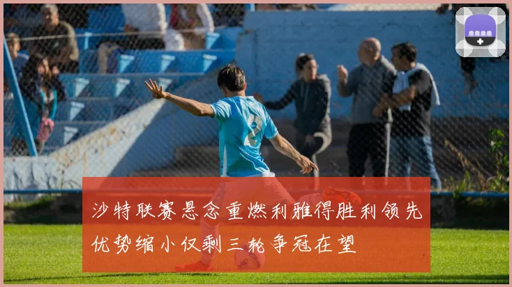 沙特联赛悬念重燃利雅得胜利领先优势缩小仅剩三轮争冠在望
