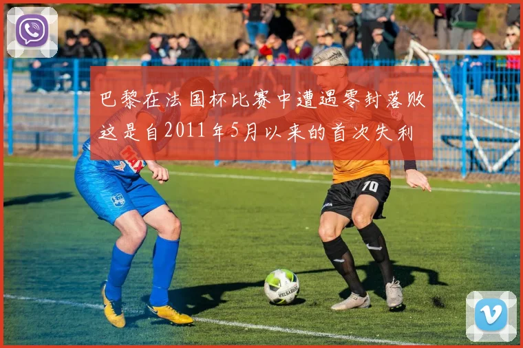 巴黎在法国杯比赛中遭遇零封落败这是自2011年5月以来的首次失利