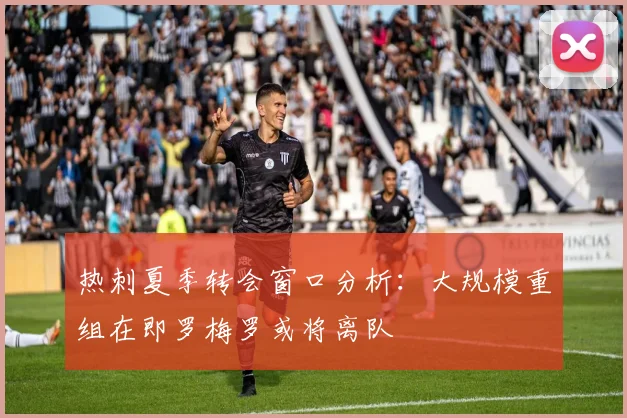 热刺夏季转会窗口分析：大规模重组在即罗梅罗或将离队