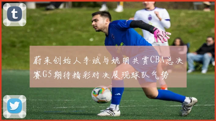 蔚来创始人李斌与姚明共赏CBA总决赛G5期待精彩对决展现球队气势