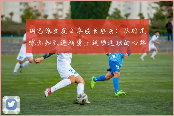 姆巴佩女友分享成长经历：从对足球无知到逐渐爱上这项运动的心路历程