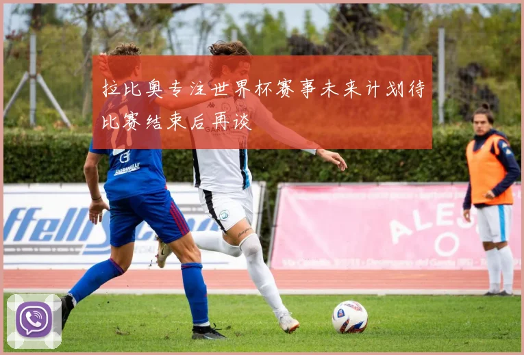拉比奥专注世界杯赛事未来计划待比赛结束后再谈