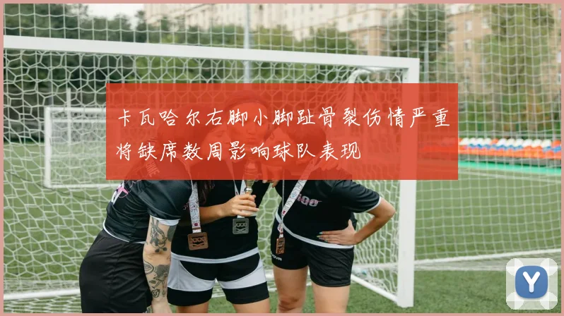卡瓦哈尔右脚小脚趾骨裂伤情严重将缺席数周影响球队表现