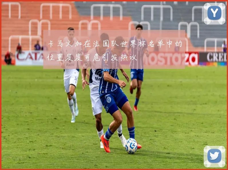 卡马文加在法国队世界杯名单中的位置岌岌可危引发热议