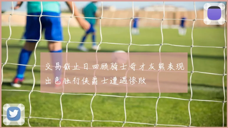 交易截止日回顾骑士奇才灰熊表现出色独行侠爵士遭遇惨败