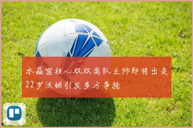 水晶宫核心双双离队主帅即将出走22岁沃顿引发多方争抢
