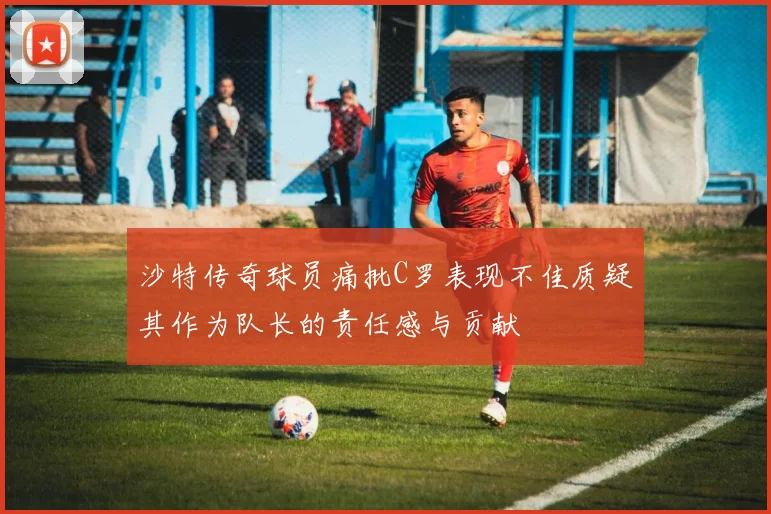 沙特传奇球员痛批C罗表现不佳质疑其作为队长的责任感与贡献