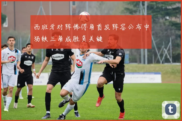 西班牙对阵佛得角首发阵容公布中场铁三角成胜负关键