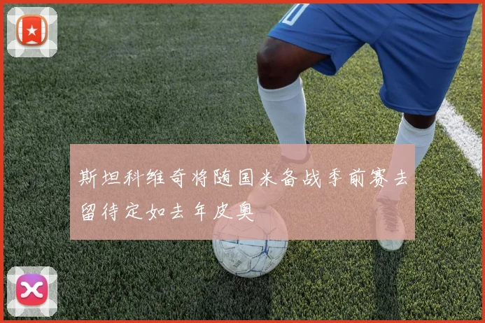 斯坦科维奇将随国米备战季前赛去留待定如去年皮奥