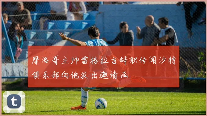摩洛哥主帅雷格拉吉辞职传闻沙特俱乐部向他发出邀请函