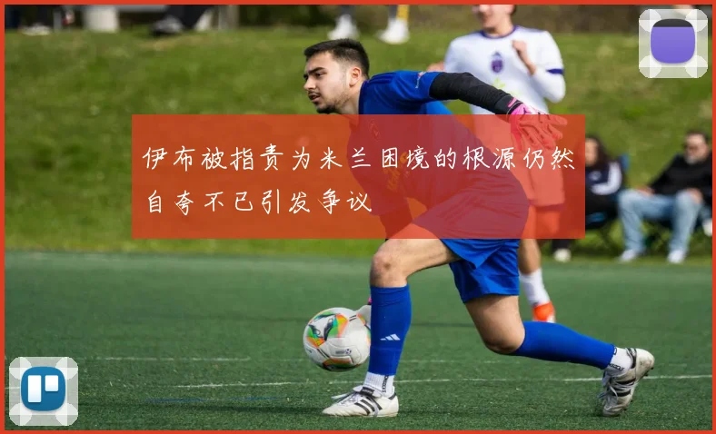 伊布被指责为米兰困境的根源仍然自夸不已引发争议