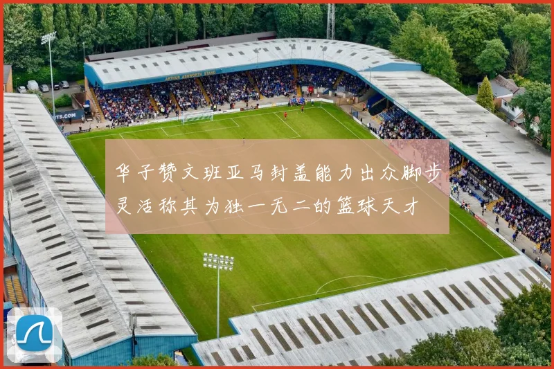 华子赞文班亚马封盖能力出众脚步灵活称其为独一无二的篮球天才