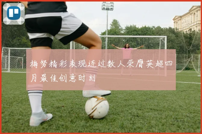 梅努精彩表现连过数人荣膺英超四月最佳创意时刻