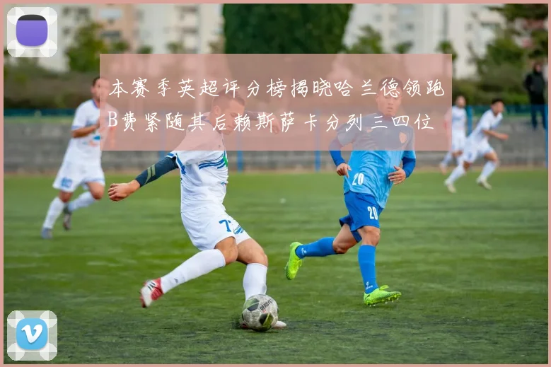 本赛季英超评分榜揭晓哈兰德领跑B费紧随其后赖斯萨卡分列三四位