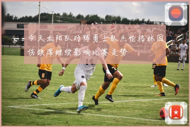 今天太阳队对阵勇士队杰伦格林因伤缺席继续影响比赛走势