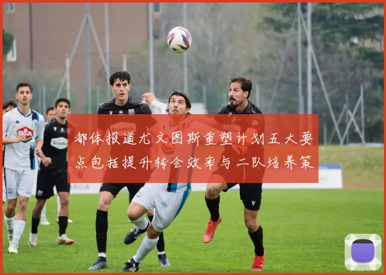 都体报道尤文图斯重塑计划五大要点包括提升转会效率与二队培养策略