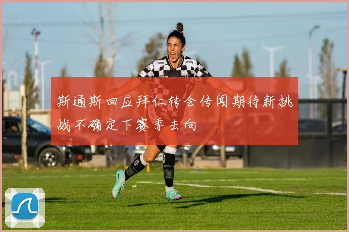 斯通斯回应拜仁转会传闻期待新挑战不确定下赛季去向