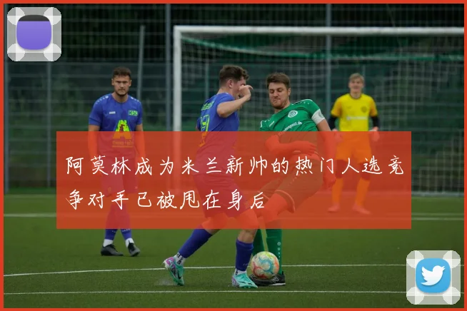 阿莫林成为米兰新帅的热门人选竞争对手已被甩在身后