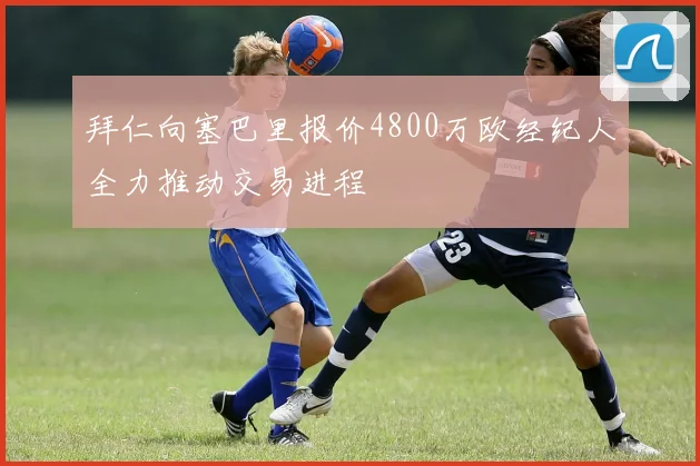 拜仁向塞巴里报价4800万欧经纪人全力推动交易进程