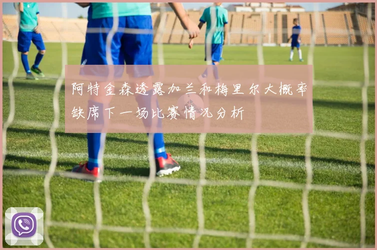 阿特金森透露加兰和梅里尔大概率缺席下一场比赛情况分析