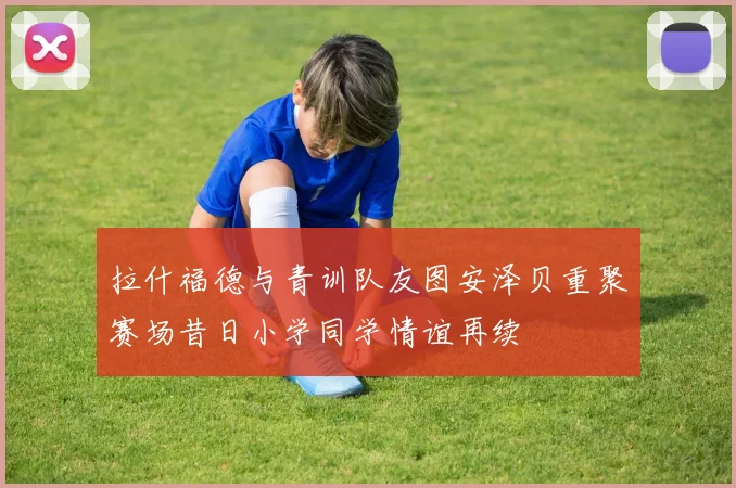 拉什福德与青训队友图安泽贝重聚赛场昔日小学同学情谊再续