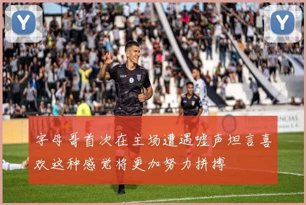 字母哥首次在主场遭遇嘘声坦言喜欢这种感觉将更加努力拼搏