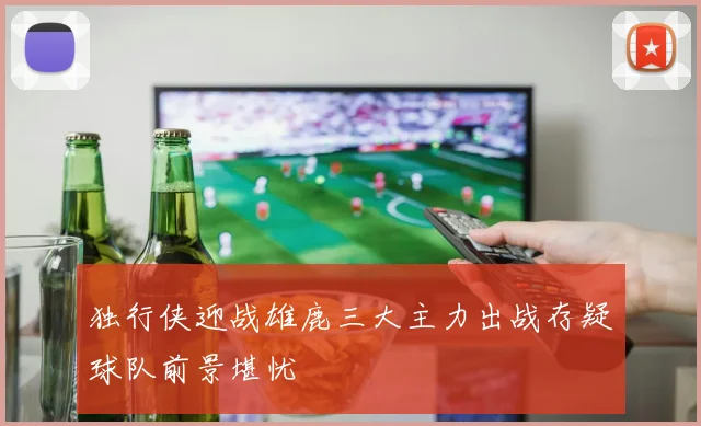 独行侠迎战雄鹿三大主力出战存疑球队前景堪忧