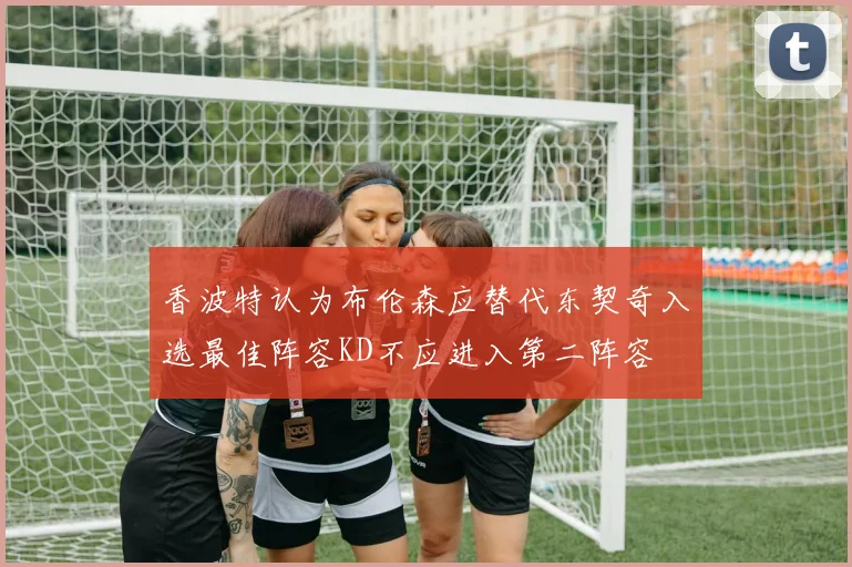 香波特认为布伦森应替代东契奇入选最佳阵容KD不应进入第二阵容