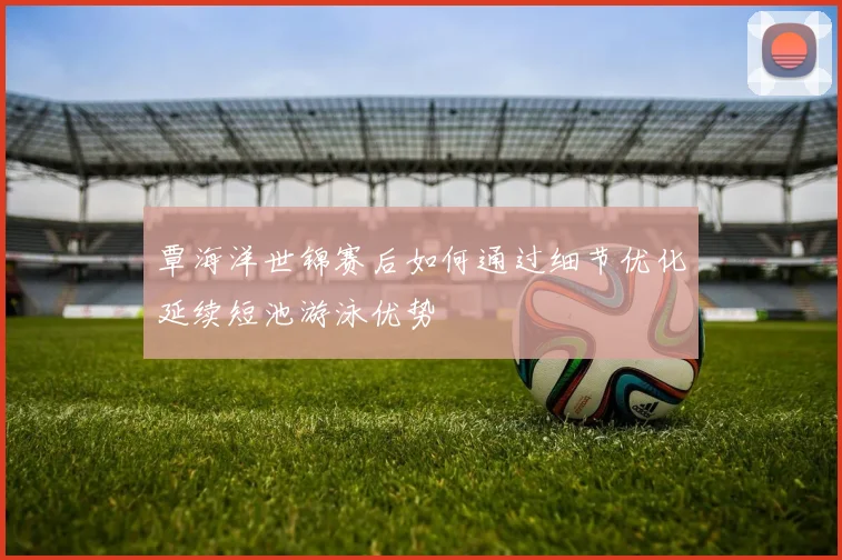 覃海洋世锦赛后如何通过细节优化延续短池游泳优势