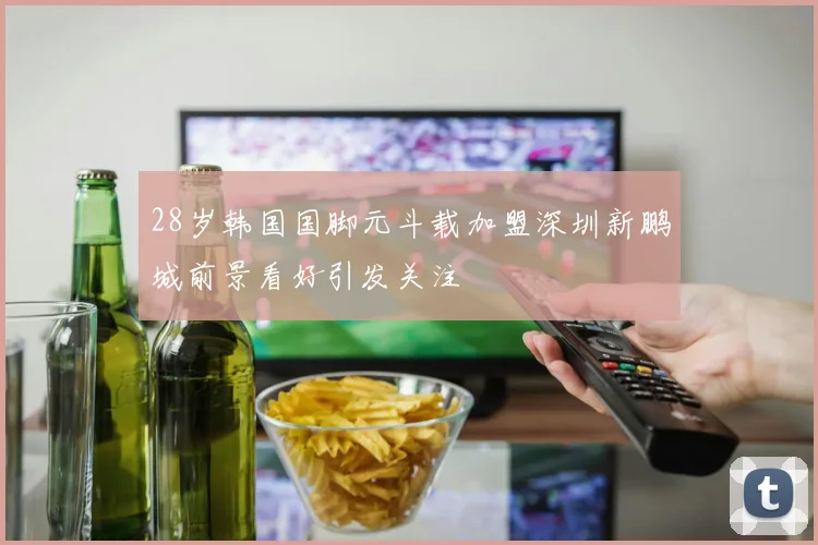 28岁韩国国脚元斗载加盟深圳新鹏城前景看好引发关注